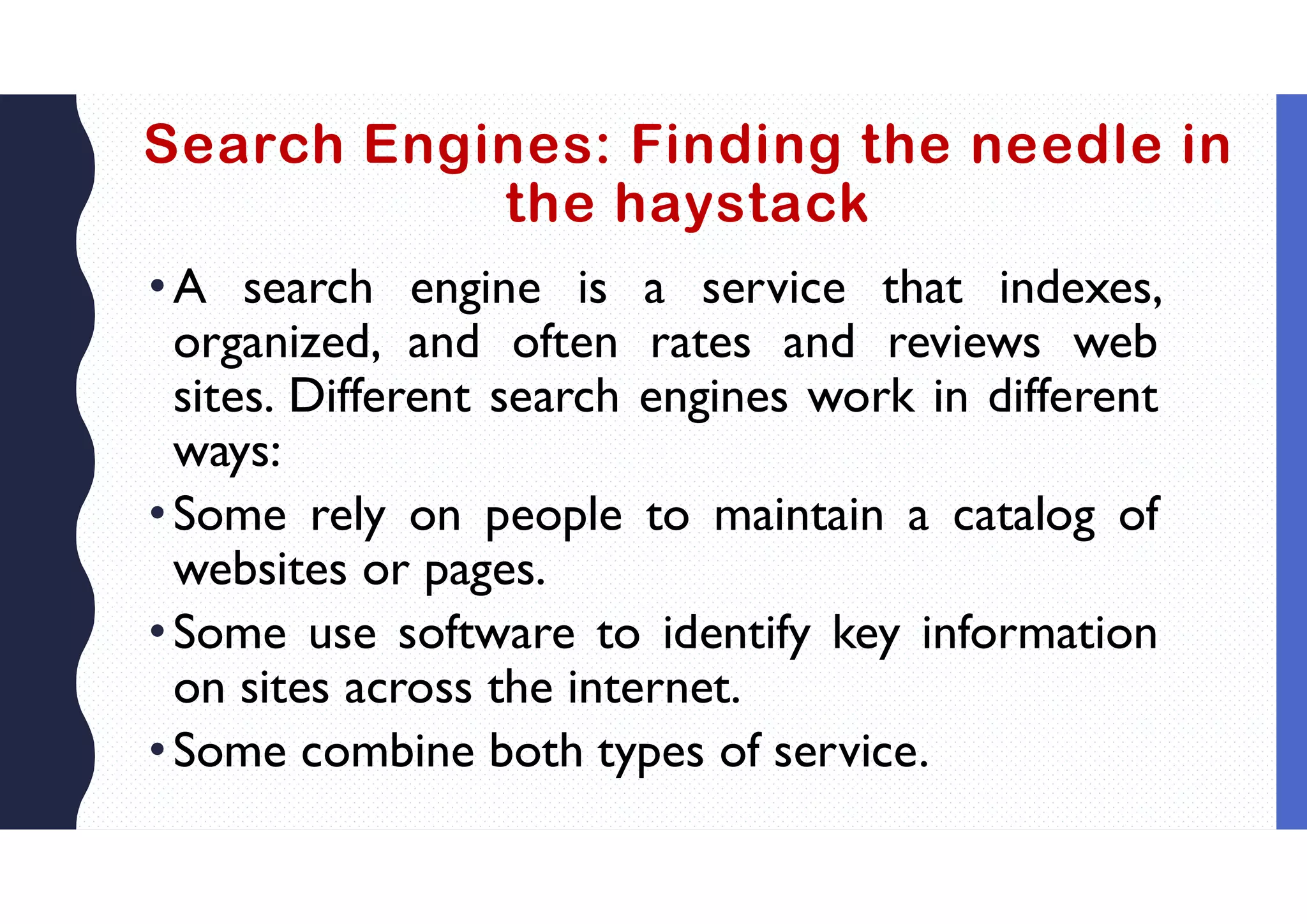 Search Engines: Finding the needle in
the haystack
•A search engine is a service that indexes,
organized, and often rates and reviews web
sites. Different search engines work in different
ways:
•Some rely on people to maintain a catalog of
websites or pages.
•Some use software to identify key information
on sites across the internet.
•Some combine both types of service.
 