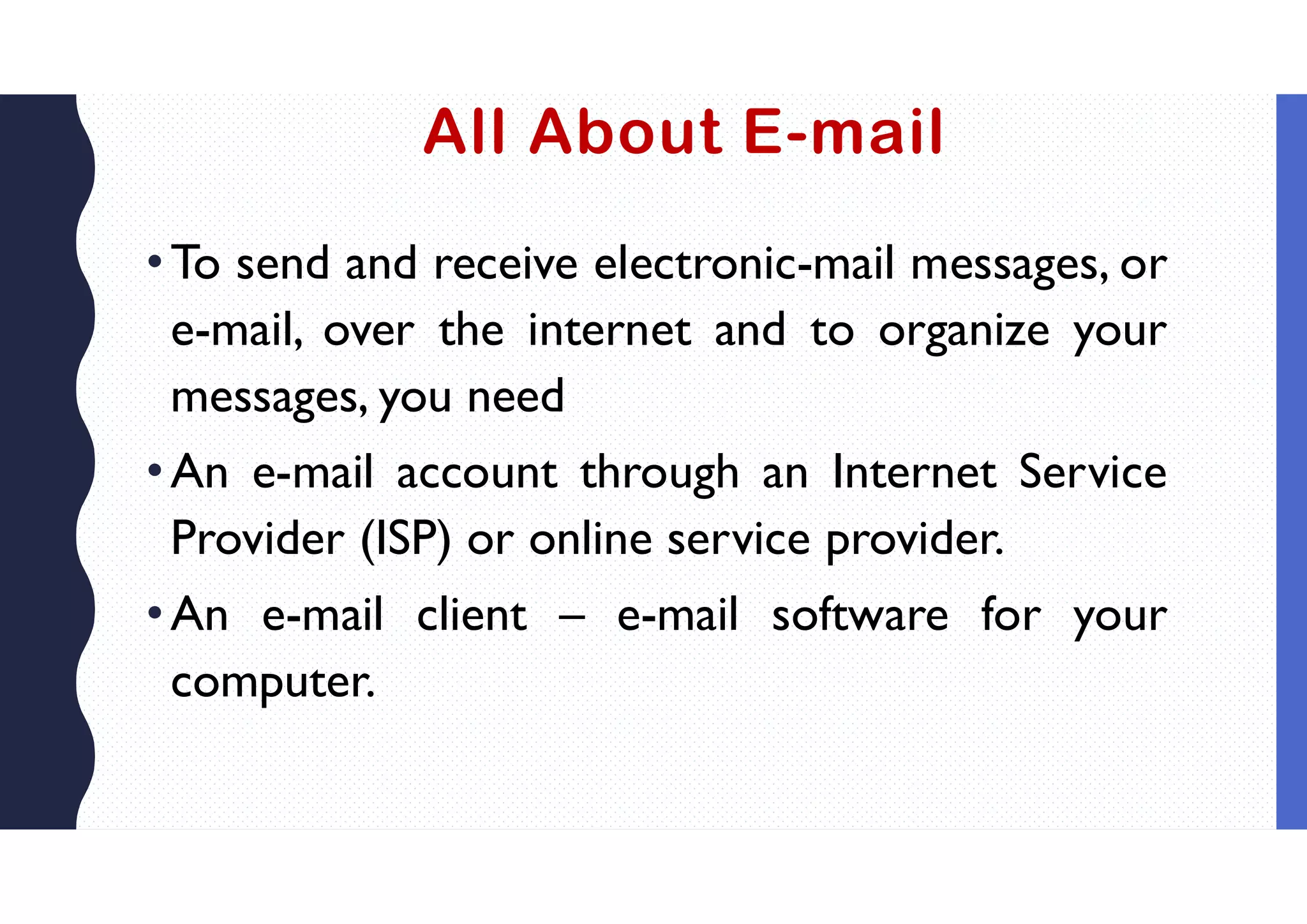 All About E-mail
•To send and receive electronic-mail messages, or
e-mail, over the internet and to organize your
messages, you need
•An e-mail account through an Internet Service
Provider (ISP) or online service provider.
•An e-mail client – e-mail software for your
computer.
 