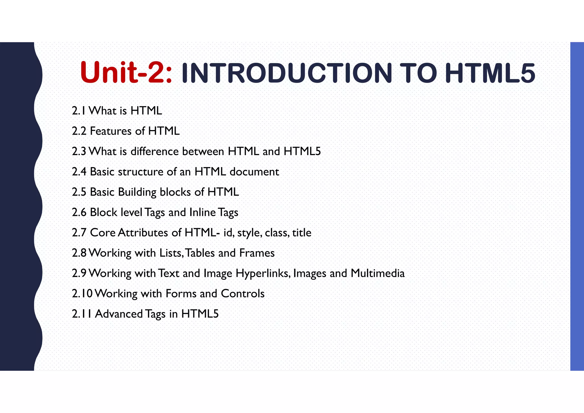 Unit-2: INTRODUCTION TO HTML5
2.1What is HTML
2.2 Features of HTML
2.3What is difference between HTML and HTML5
2.4 Basic structure of an HTML document
2.5 Basic Building blocks of HTML
2.6 Block level Tags and Inline Tags
2.7 Core Attributes of HTML- id, style, class, title
2.8Working with Lists,Tables and Frames
2.9Working withText and Image Hyperlinks, Images and Multimedia
2.10Working with Forms and Controls
2.11 Advanced Tags in HTML5
 