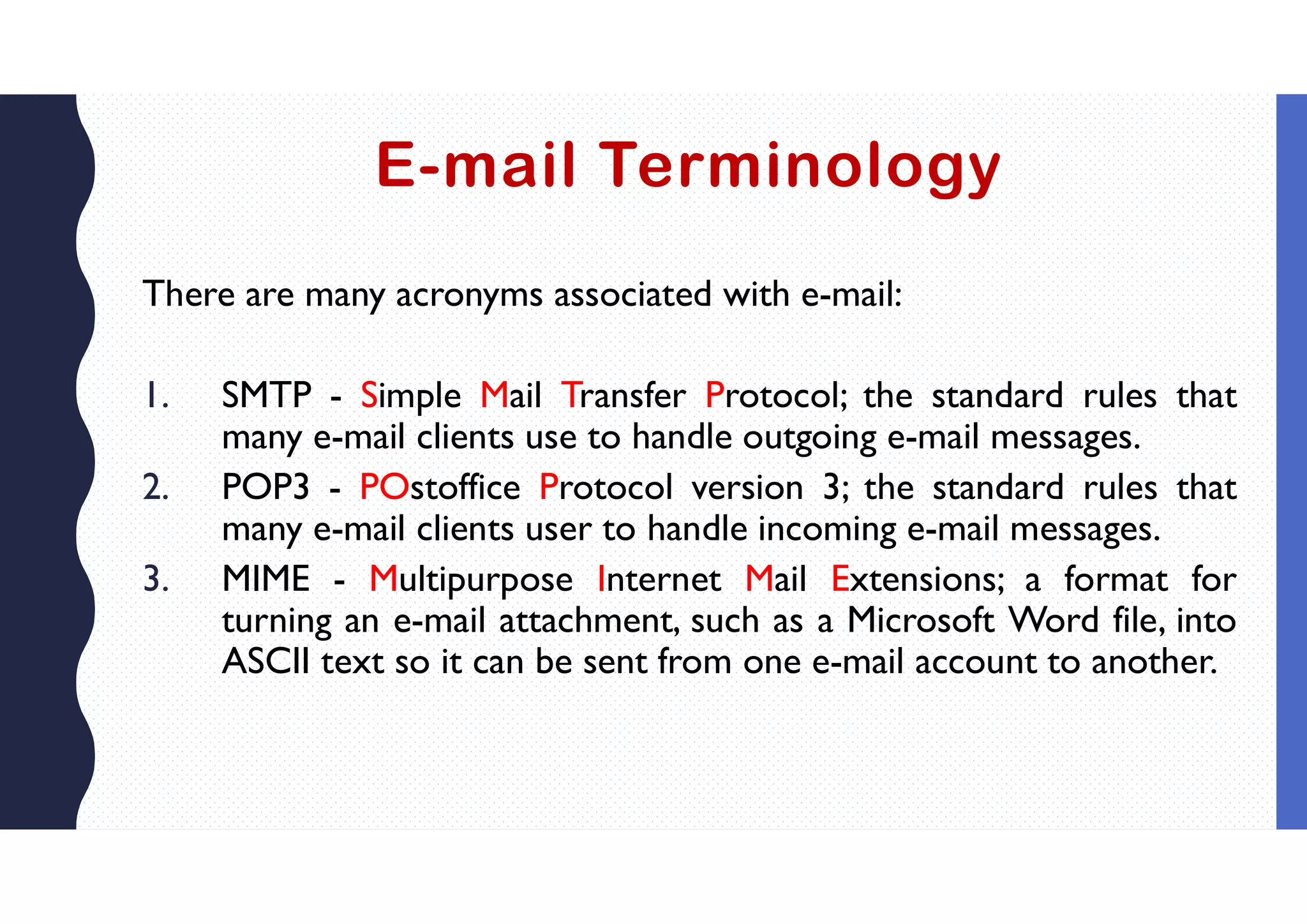 E-mail Terminology
There are many acronyms associated with e-mail:
1. SMTP - Simple Mail Transfer Protocol; the standard rules that
many e-mail clients use to handle outgoing e-mail messages.
2. POP3 - POstoffice Protocol version 3; the standard rules that
many e-mail clients user to handle incoming e-mail messages.
3. MIME - Multipurpose Internet Mail Extensions; a format for
turning an e-mail attachment, such as a Microsoft Word file, into
ASCII text so it can be sent from one e-mail account to another.
 