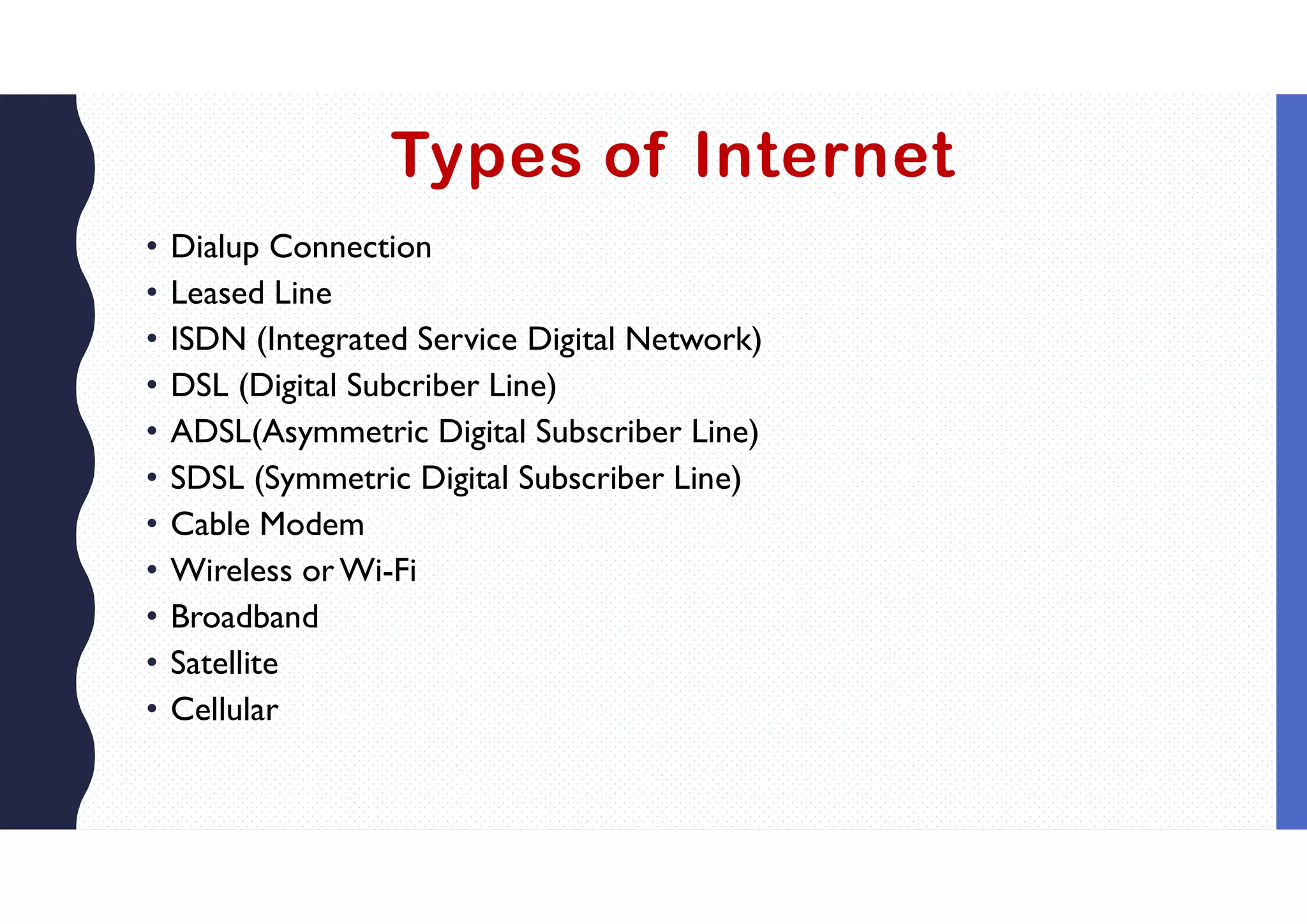 Types of Internet
• Dialup Connection
• Leased Line
• ISDN (Integrated Service Digital Network)
• DSL (Digital Subcriber Line)
• ADSL(Asymmetric Digital Subscriber Line)
• SDSL (Symmetric Digital Subscriber Line)
• Cable Modem
• Wireless or Wi-Fi
• Broadband
• Satellite
• Cellular
 
