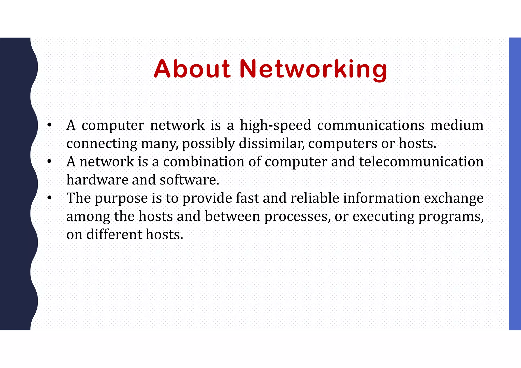 About Networking
• A computer network is a high-speed communications medium
connecting many, possibly dissimilar, computers or hosts.
• A network is a combination of computer and telecommunication
hardware and software.
• The purpose is to provide fast and reliable information exchange
among the hosts and between processes, or executing programs,
on different hosts.
 
