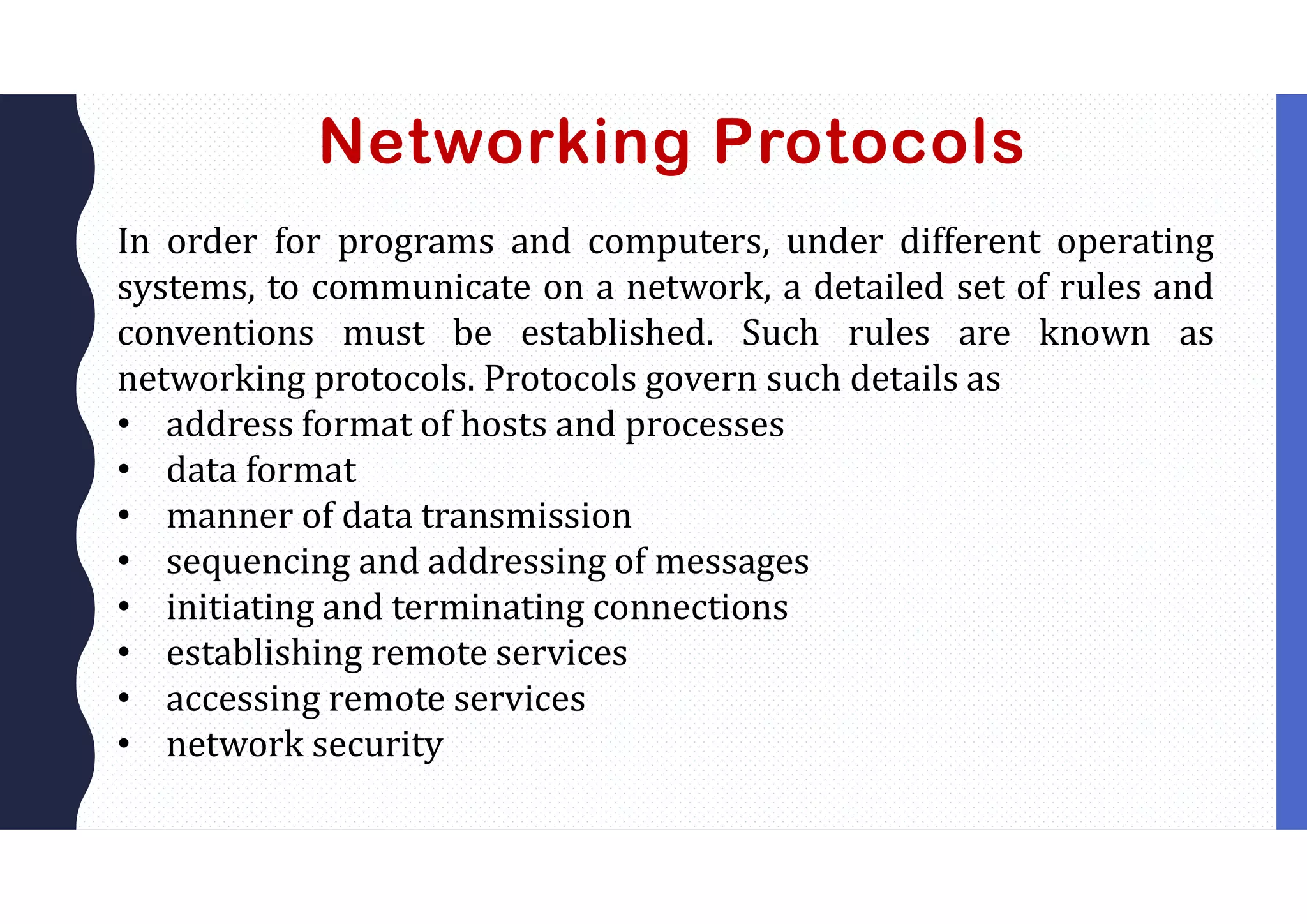 Networking Protocols
In order for programs and computers, under different operating
systems, to communicate on a network, a detailed set of rules and
conventions must be established. Such rules are known as
networking protocols. Protocols govern such details as
• address format of hosts and processes
• data format
• manner of data transmission
• sequencing and addressing of messages
• initiating and terminating connections
• establishing remote services
• accessing remote services
• network security
 