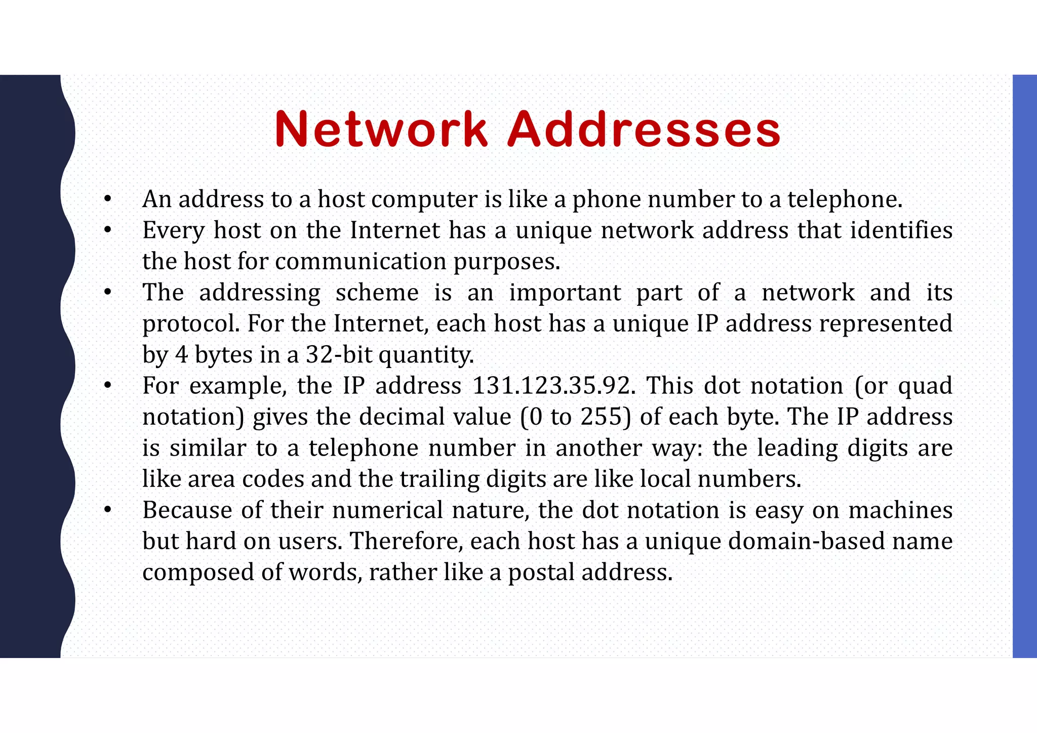 Network Addresses
• An address to a host computer is like a phone number to a telephone.
• Every host on the Internet has a unique network address that identifies
the host for communication purposes.
• The addressing scheme is an important part of a network and its
protocol. For the Internet, each host has a unique IP address represented
by 4 bytes in a 32-bit quantity.
• For example, the IP address 131.123.35.92. This dot notation (or quad
notation) gives the decimal value (0 to 255) of each byte. The IP address
is similar to a telephone number in another way: the leading digits are
like area codes and the trailing digits are like local numbers.
• Because of their numerical nature, the dot notation is easy on machines
but hard on users. Therefore, each host has a unique domain-based name
composed of words, rather like a postal address.
 