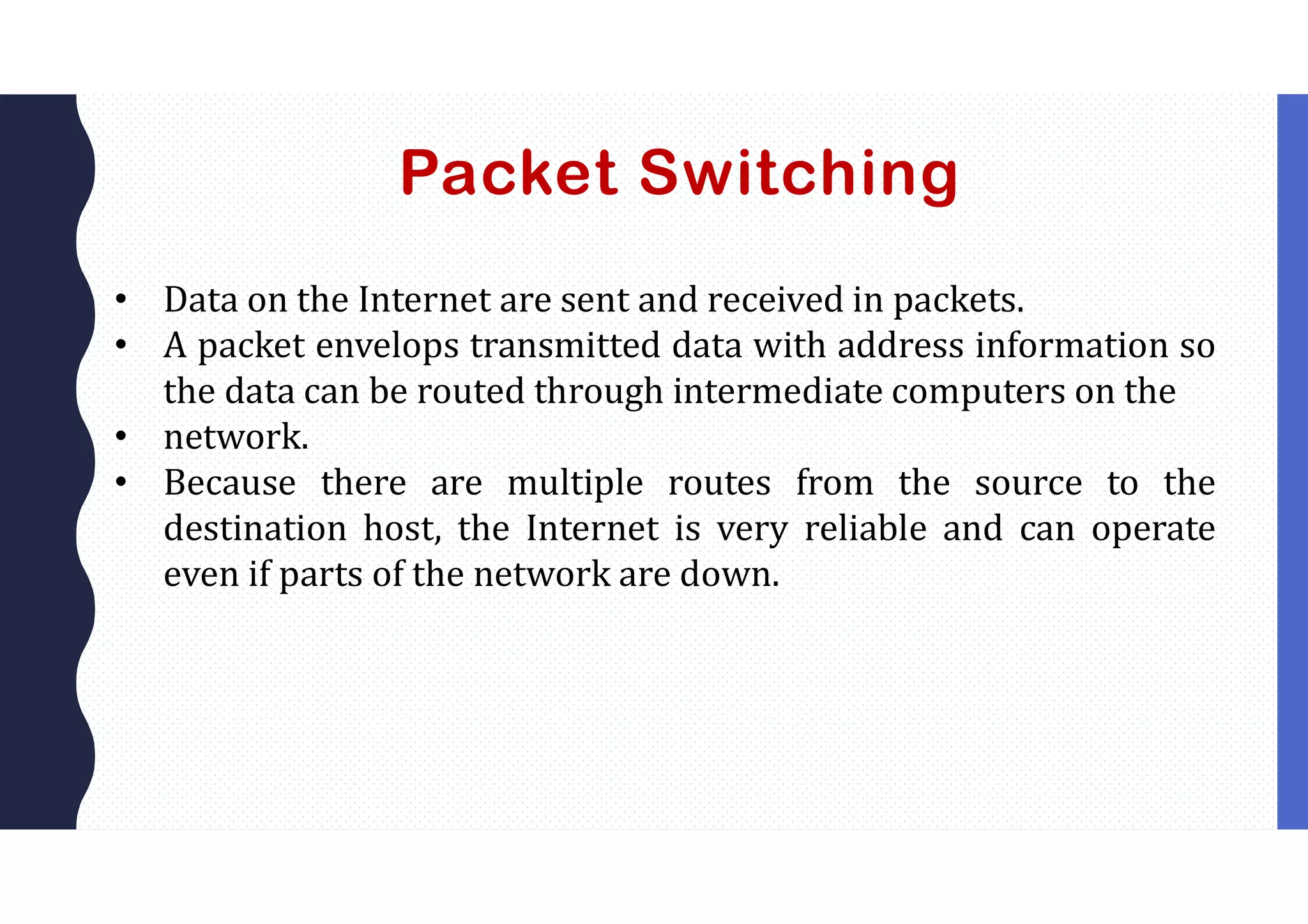 Packet Switching
• Data on the Internet are sent and received in packets.
• A packet envelops transmitted data with address information so
the data can be routed through intermediate computers on the
• network.
• Because there are multiple routes from the source to the
destination host, the Internet is very reliable and can operate
even if parts of the network are down.
 