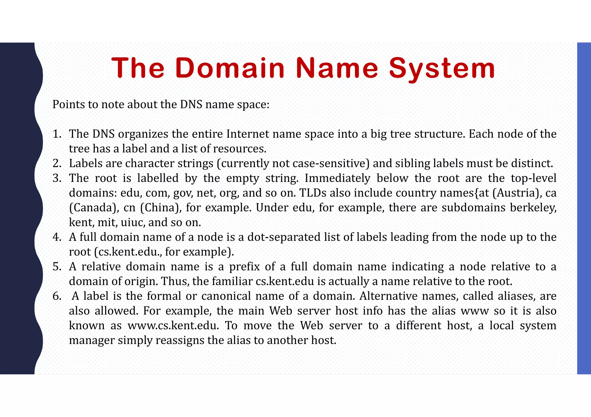The Domain Name System
Points to note about the DNS name space:
1. The DNS organizes the entire Internet name space into a big tree structure. Each node of the
tree has a label and a list of resources.
2. Labels are character strings (currently not case-sensitive) and sibling labels must be distinct.
3. The root is labelled by the empty string. Immediately below the root are the top-level
domains: edu, com, gov, net, org, and so on. TLDs also include country names{at (Austria), ca
(Canada), cn (China), for example. Under edu, for example, there are subdomains berkeley,
kent, mit, uiuc, and so on.
4. A full domain name of a node is a dot-separated list of labels leading from the node up to the
root (cs.kent.edu., for example).
5. A relative domain name is a prefix of a full domain name indicating a node relative to a
domain of origin. Thus, the familiar cs.kent.edu is actually a name relative to the root.
6. A label is the formal or canonical name of a domain. Alternative names, called aliases, are
also allowed. For example, the main Web server host info has the alias www so it is also
known as www.cs.kent.edu. To move the Web server to a different host, a local system
manager simply reassigns the alias to another host.
 
