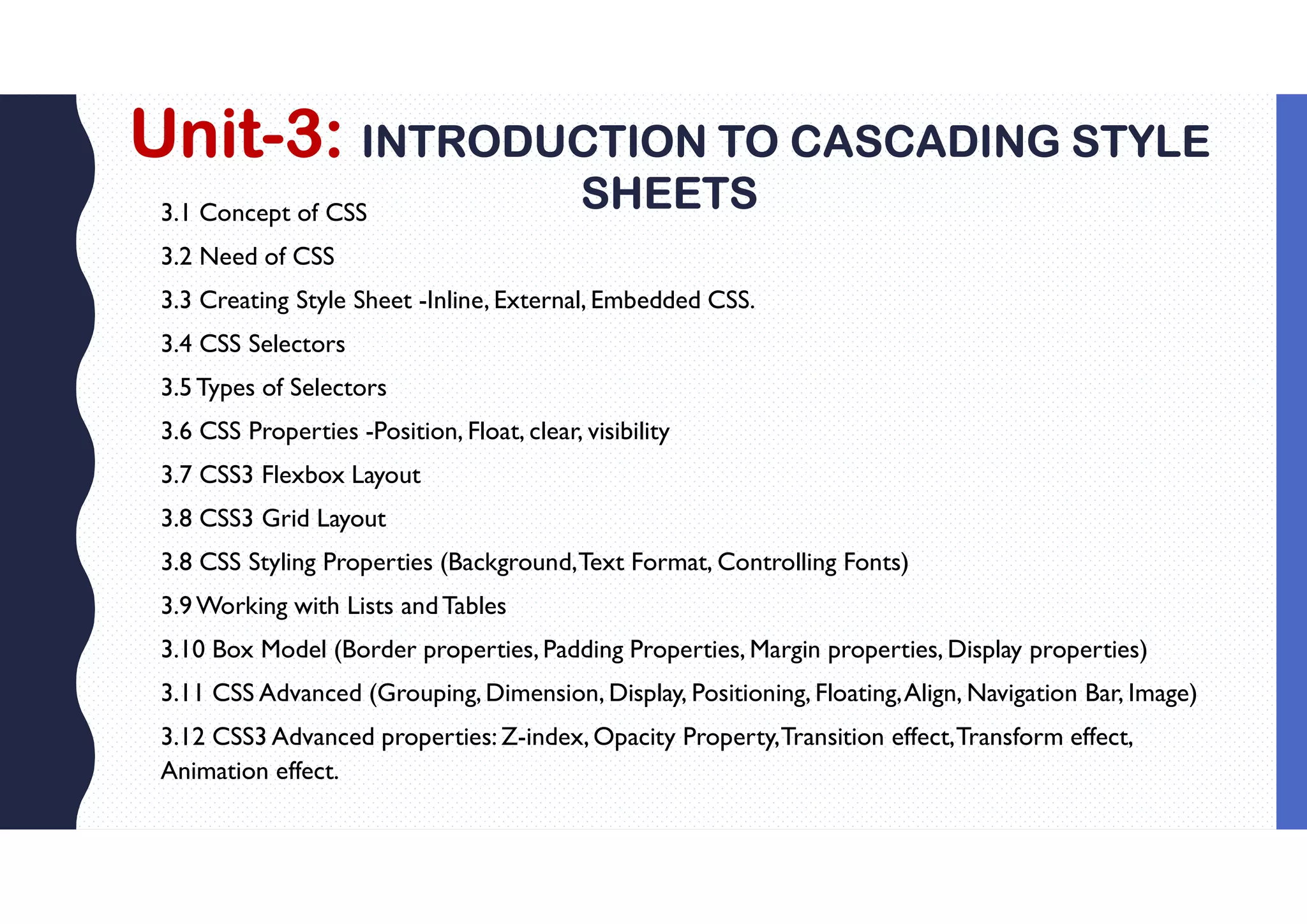 Unit-3: INTRODUCTION TO CASCADING STYLE
SHEETS
3.1 Concept of CSS
3.2 Need of CSS
3.3 Creating Style Sheet -Inline, External, Embedded CSS.
3.4 CSS Selectors
3.5Types of Selectors
3.6 CSS Properties -Position, Float, clear, visibility
3.7 CSS3 Flexbox Layout
3.8 CSS3 Grid Layout
3.8 CSS Styling Properties (Background,Text Format, Controlling Fonts)
3.9Working with Lists andTables
3.10 Box Model (Border properties, Padding Properties, Margin properties, Display properties)
3.11 CSS Advanced (Grouping, Dimension, Display, Positioning, Floating,Align, Navigation Bar, Image)
3.12 CSS3 Advanced properties: Z-index, Opacity Property,Transition effect,Transform effect,
Animation effect.
 