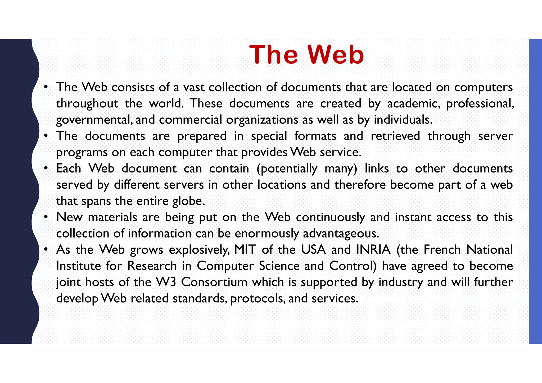 The Web
• The Web consists of a vast collection of documents that are located on computers
throughout the world. These documents are created by academic, professional,
governmental, and commercial organizations as well as by individuals.
• The documents are prepared in special formats and retrieved through server
programs on each computer that provides Web service.
• Each Web document can contain (potentially many) links to other documents
served by different servers in other locations and therefore become part of a web
that spans the entire globe.
• New materials are being put on the Web continuously and instant access to this
collection of information can be enormously advantageous.
• As the Web grows explosively, MIT of the USA and INRIA (the French National
Institute for Research in Computer Science and Control) have agreed to become
joint hosts of the W3 Consortium which is supported by industry and will further
develop Web related standards, protocols, and services.
 