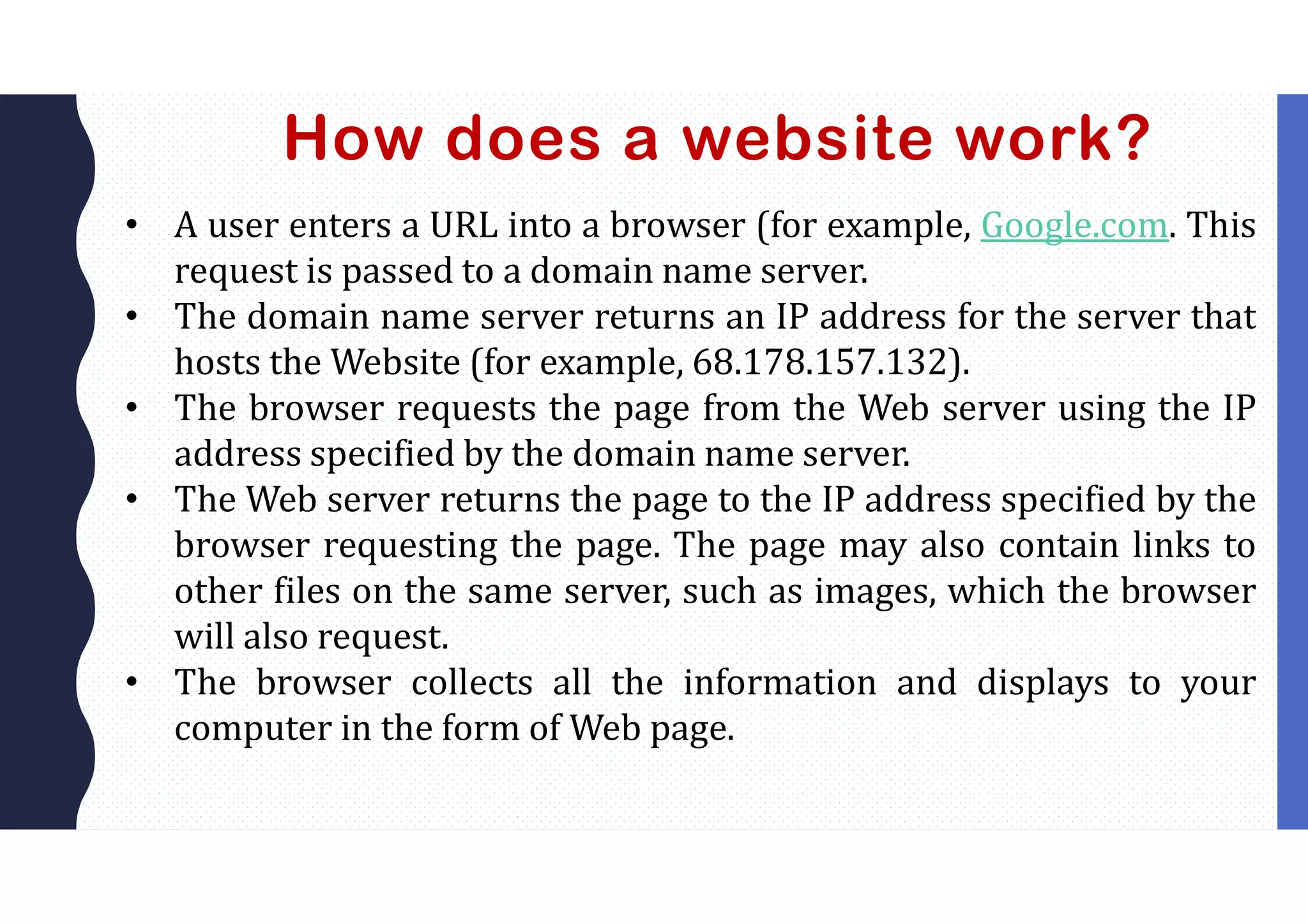 How does a website work?
• A user enters a URL into a browser (for example, Google.com. This
request is passed to a domain name server.
• The domain name server returns an IP address for the server that
hosts the Website (for example, 68.178.157.132).
• The browser requests the page from the Web server using the IP
address specified by the domain name server.
• The Web server returns the page to the IP address specified by the
browser requesting the page. The page may also contain links to
other files on the same server, such as images, which the browser
will also request.
• The browser collects all the information and displays to your
computer in the form of Web page.
 