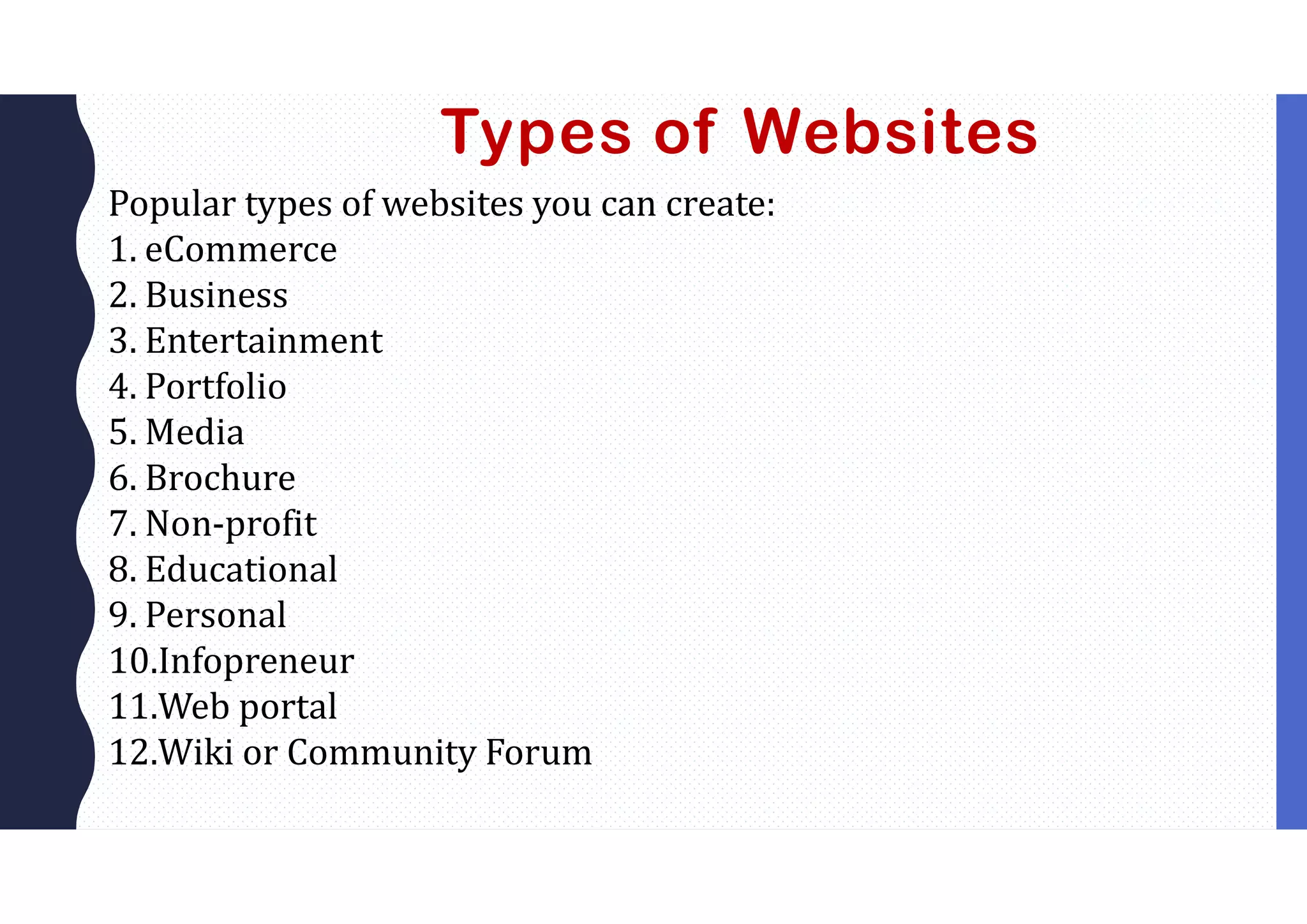 Types of Websites
Popular types of websites you can create:
1. eCommerce
2. Business
3. Entertainment
4. Portfolio
5. Media
6. Brochure
7. Non-profit
8. Educational
9. Personal
10.Infopreneur
11.Web portal
12.Wiki or Community Forum
 