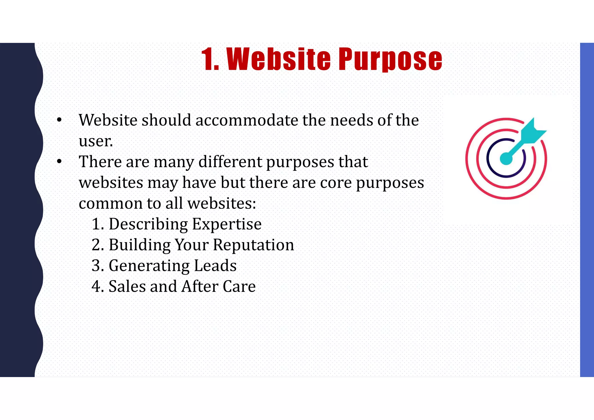 1. Website Purpose
• Website should accommodate the needs of the
user.
• There are many different purposes that
websites may have but there are core purposes
common to all websites:
1. Describing Expertise
2. Building Your Reputation
3. Generating Leads
4. Sales and After Care
 