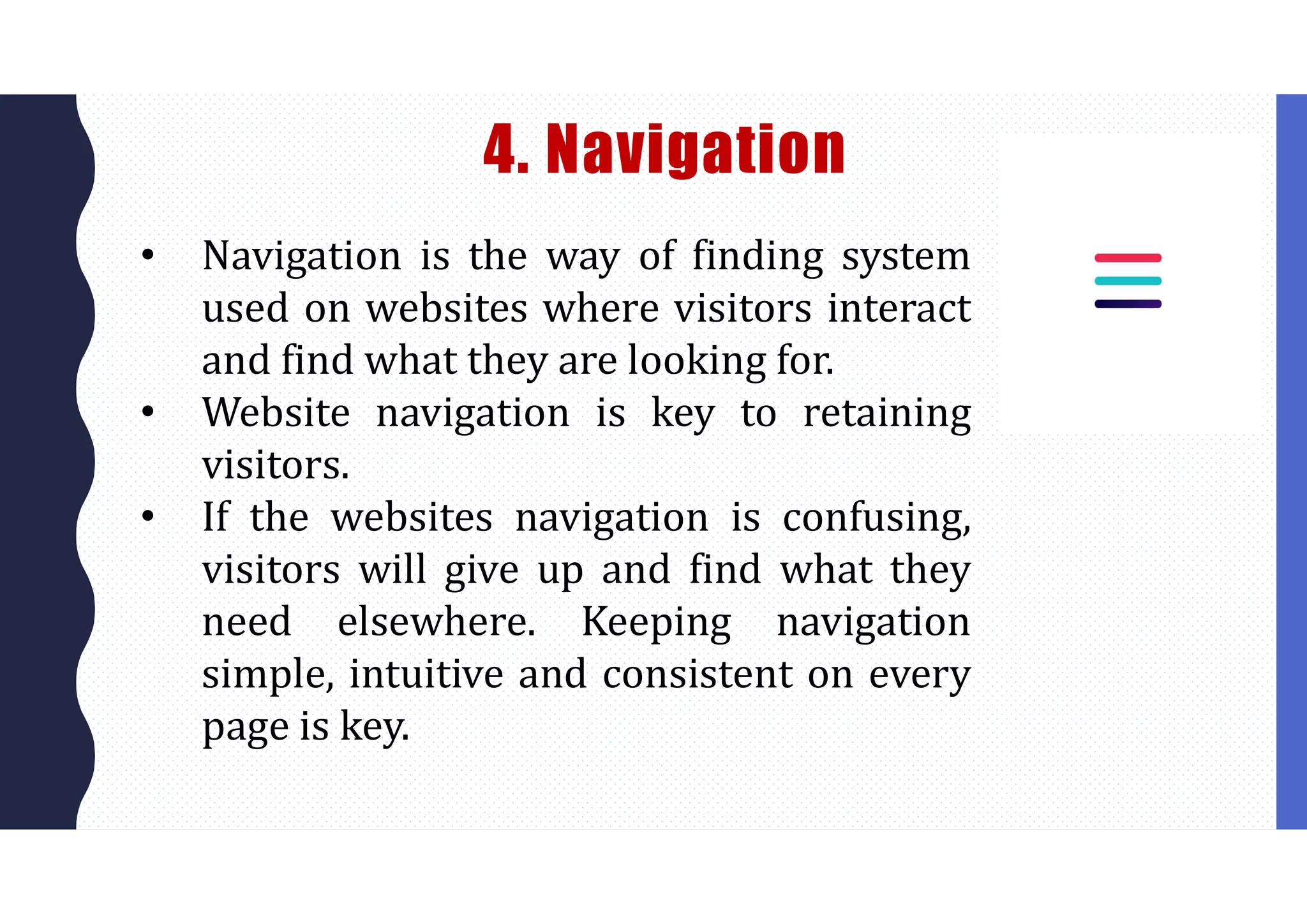 4. Navigation
• Navigation is the way of finding system
used on websites where visitors interact
and find what they are looking for.
• Website navigation is key to retaining
visitors.
• If the websites navigation is confusing,
visitors will give up and find what they
need elsewhere. Keeping navigation
simple, intuitive and consistent on every
page is key.
 