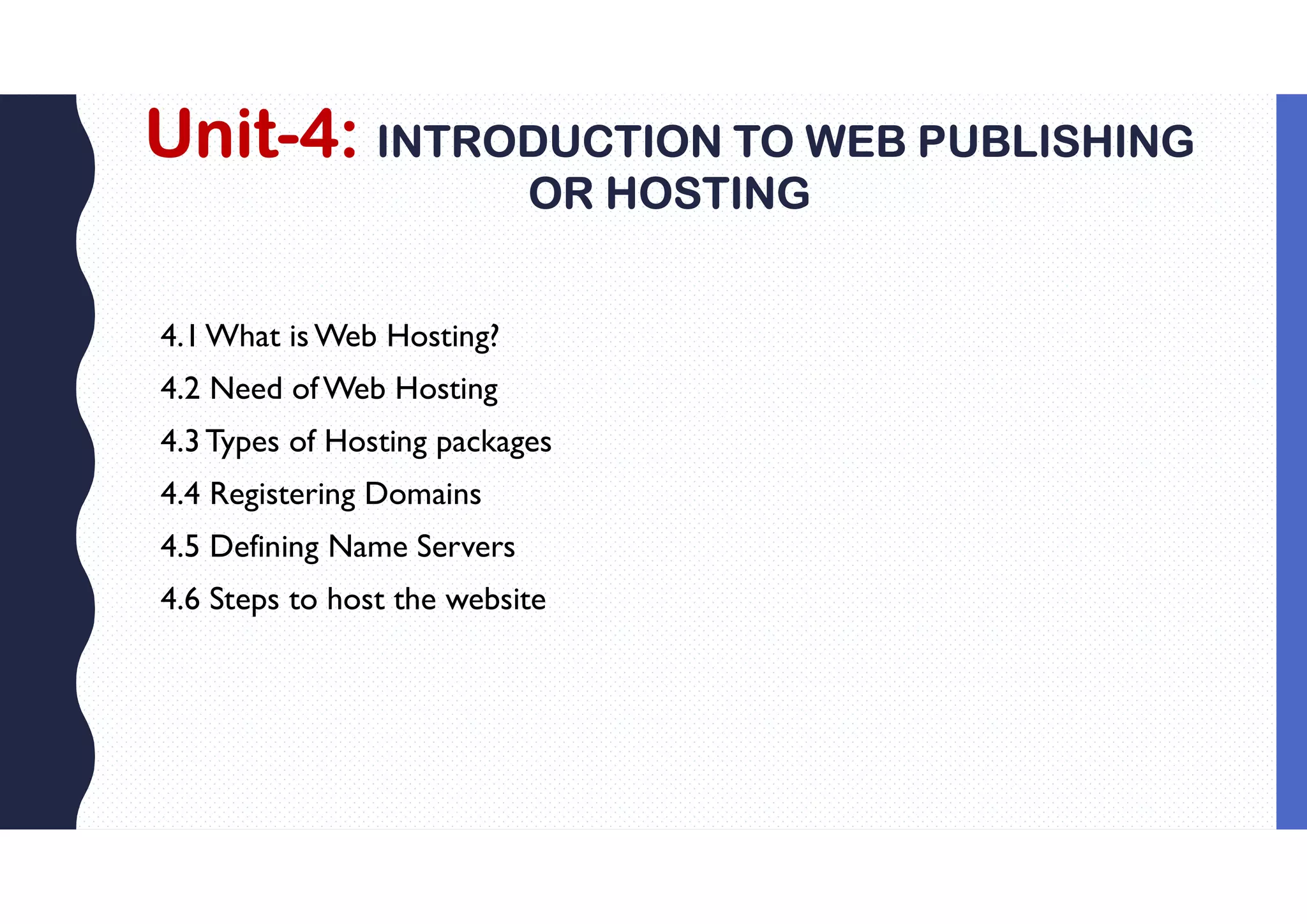 Unit-4: INTRODUCTION TO WEB PUBLISHING
OR HOSTING
4.1What is Web Hosting?
4.2 Need ofWeb Hosting
4.3Types of Hosting packages
4.4 Registering Domains
4.5 Defining Name Servers
4.6 Steps to host the website
 