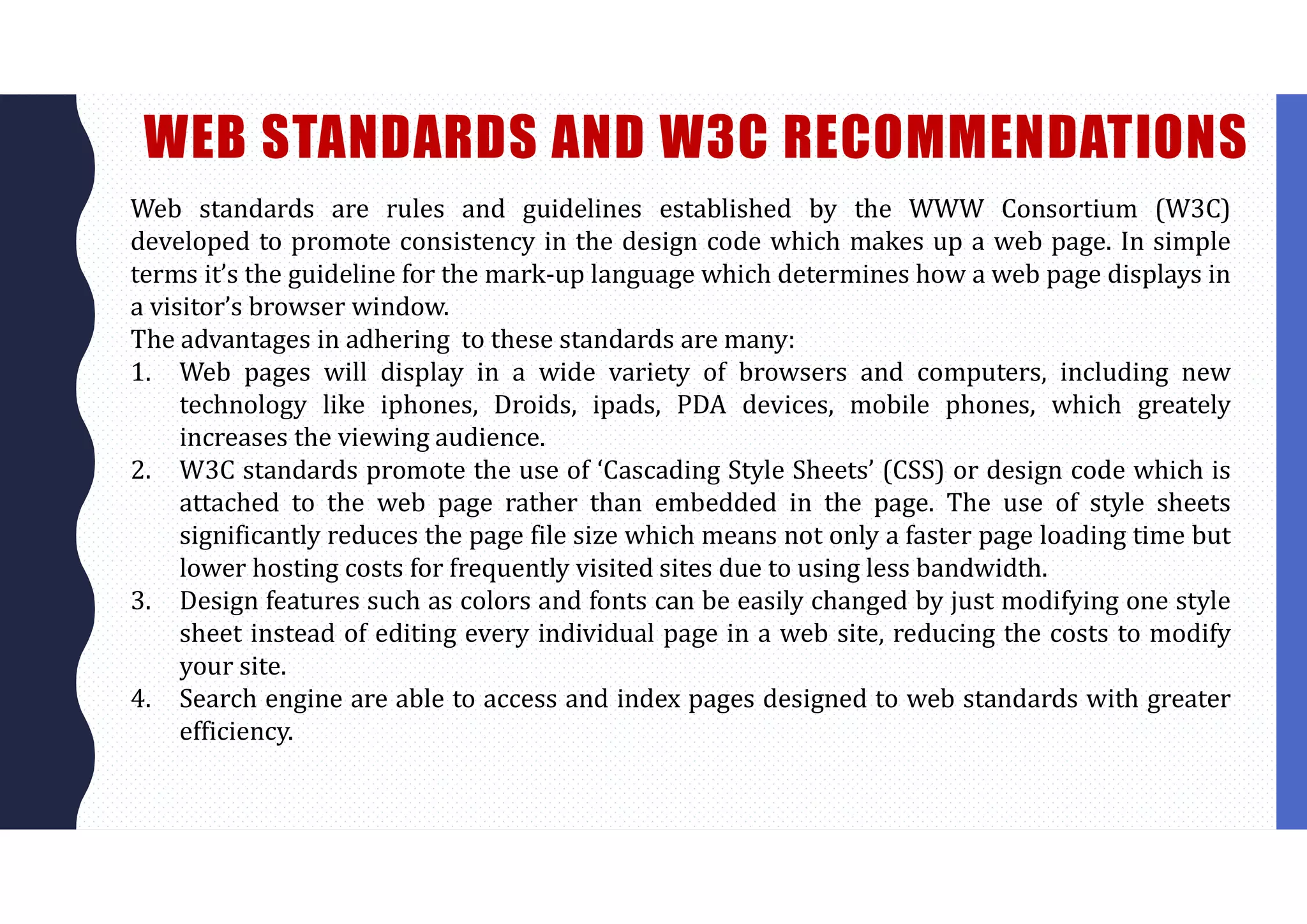 WEB STANDARDS AND W3C RECOMMENDATIONS
Web standards are rules and guidelines established by the WWW Consortium (W3C)
developed to promote consistency in the design code which makes up a web page. In simple
terms it’s the guideline for the mark-up language which determines how a web page displays in
a visitor’s browser window.
The advantages in adhering to these standards are many:
1. Web pages will display in a wide variety of browsers and computers, including new
technology like iphones, Droids, ipads, PDA devices, mobile phones, which greately
increases the viewing audience.
2. W3C standards promote the use of ‘Cascading Style Sheets’ (CSS) or design code which is
attached to the web page rather than embedded in the page. The use of style sheets
significantly reduces the page file size which means not only a faster page loading time but
lower hosting costs for frequently visited sites due to using less bandwidth.
3. Design features such as colors and fonts can be easily changed by just modifying one style
sheet instead of editing every individual page in a web site, reducing the costs to modify
your site.
4. Search engine are able to access and index pages designed to web standards with greater
efficiency.
 