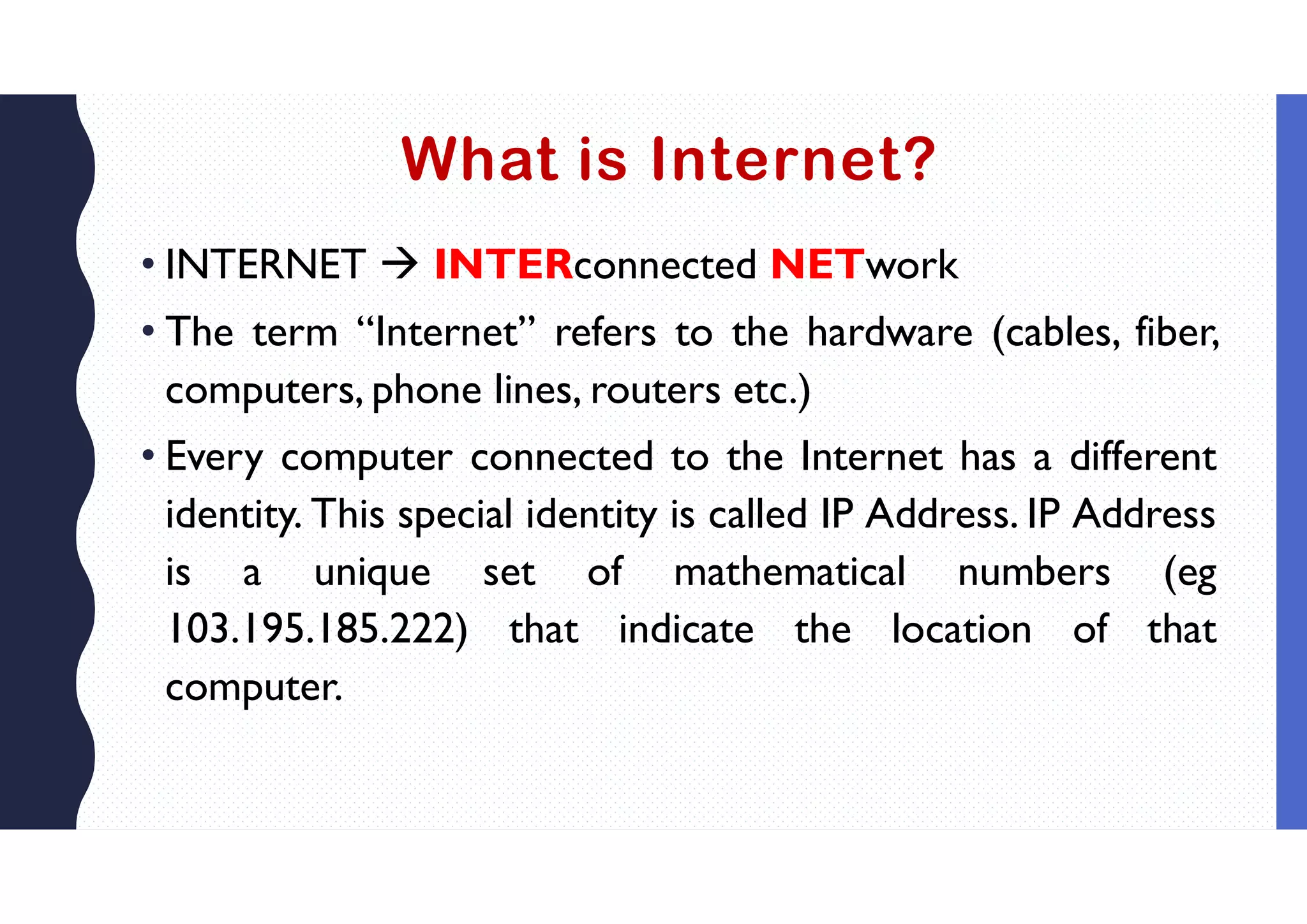 What is Internet?
• INTERNET  INTERconnected NETwork
• The term “Internet” refers to the hardware (cables, fiber,
computers, phone lines, routers etc.)
• Every computer connected to the Internet has a different
identity. This special identity is called IP Address. IP Address
is a unique set of mathematical numbers (eg
103.195.185.222) that indicate the location of that
computer.
 