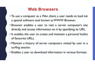 Web Browsers
• To use a computer as a Wen client, a user needs to load inti
a special software tool known as WWW Browser.
• Browser enables a user to visit a server computer’s site
directly and access information on it by specifying its URL.
• It enables the user to create and maintain a personal hotlist
of favourite URLs.
• Maintain a history of server computers visited by user in a
surfing session.
• Enables a user to download information in various formats.
 