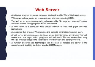 Web Server
• A software program or server computer equipped to offer World Wide Web access.
• Web servers allow you to serve content over the internet using HTML.
• The web server accepts requests from browsers like Netscape and Internet Explorer
and then returns the appropriate HTML documents.
• A web server is a computer with special software to host web pages and web
applications.
• A computer that providesWeb services and pages to intranet and internet users.
• A web server serves web pages to clients across the internet or an intranet. The web
server hosts the pages, scripts, programs, and multimedia files and serves them using
HTTP, a protocol designed to send files to web browsers and other protocols.
• A number of server-side technologies can be used to increase the power of the
server beyond its ability to deliver standard HTML pages.
 