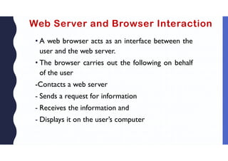 Web Server and Browser Interaction
• A web browser acts as an interface between the
user and the web server.
• The browser carries out the following on behalf
of the user
-Contacts a web server
- Sends a request for information
- Receives the information and
- Displays it on the user’s computer
 