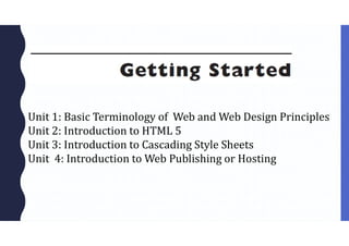 Unit 1: Basic Terminology of Web and Web Design Principles
Unit 2: Introduction to HTML 5
Unit 3: Introduction to Cascading Style Sheets
Unit 4: Introduction to Web Publishing or Hosting
 