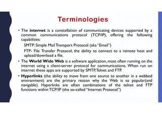 Terminologies
• The internet is a constellation of communicating devices supported by a
common communications protocol (TCP/IP), offering the following
capabilities:
SMTP: Simple Mail Transport Protocol (aka “Email”)
FTP- File Transfer Protocol, the ability to connect to a remote host and
upload/download a file.
• The World Wide Web is a software application, most often running on the
internet using a client-server protocol for communications. When run on
internet these apps are supported by SMTP,Telnet and FTP.
• Hyperlinks (the ability to move from one source to another in a webbed
environment) are the primary reason why the Web is so popular(and
navigable). Hyperlinks are often combinations of the telnet and FTP
functions withinTCP/IP (the so-called “Internet Protocol”)
 
