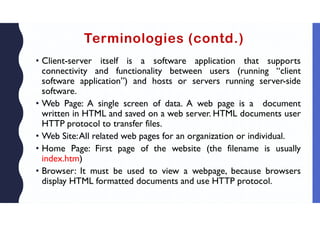 Terminologies (contd.)
• Client-server itself is a software application that supports
connectivity and functionality between users (running “client
software application”) and hosts or servers running server-side
software.
• Web Page: A single screen of data. A web page is a document
written in HTML and saved on a web server. HTML documents user
HTTP protocol to transfer files.
• Web Site:All related web pages for an organization or individual.
• Home Page: First page of the website (the filename is usually
index.htm)
• Browser: It must be used to view a webpage, because browsers
display HTML formatted documents and use HTTP protocol.
 