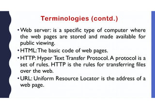 Terminologies (contd.)
•Web server: is a specific type of computer where
the web pages are stored and made available for
public viewing.
•HTML:The basic code of web pages.
•HTTP: Hyper Text Transfer Protocol.A protocol is a
set of rules. HTTP is the rules for transferring files
over the web.
•URL: Uniform Resource Locator is the address of a
web page.
 