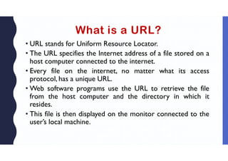 What is a URL?
• URL stands for Uniform Resource Locator.
• The URL specifies the Internet address of a file stored on a
host computer connected to the internet.
• Every file on the internet, no matter what its access
protocol, has a unique URL.
• Web software programs use the URL to retrieve the file
from the host computer and the directory in which it
resides.
• This file is then displayed on the monitor connected to the
user’s local machine.
 