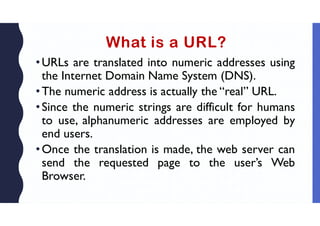 What is a URL?
•URLs are translated into numeric addresses using
the Internet Domain Name System (DNS).
•The numeric address is actually the “real” URL.
•Since the numeric strings are difficult for humans
to use, alphanumeric addresses are employed by
end users.
•Once the translation is made, the web server can
send the requested page to the user’s Web
Browser.
 