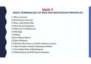 Unit-1
BASIC TERMINOLOGY OF WEB AND WEB DESIGN PRINCIPLES
1.1What is Internet?
1.2 Brief History of Internet
1.3What is World Wide Web
1.4 Client Server Architecture
1.5Web ServerVs Web Browser
1.6Web Pages
1.7Website
1.8 How Website Works?
1.9Types ofWebsites
1.10 Domain Name Server and Uniform Resource Locator
1.11 Basic Principles involved in Developing aWebsite
1.12 Five Golden Rules ofWeb Designing
1.13Web Standards and W3C Recommendations.
 