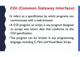 CGI (Common Gateway Interface)
•It refers to a specification by which programs can
communicate with a web browser.
•A CGI program, or script, is any program designed
to accept and return data that conforms to the
CGI specification.
•The program can be written in any programming
language, including C, Perl, andVisual Basic Script.
 