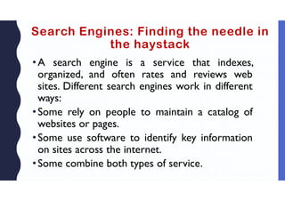 Search Engines: Finding the needle in
the haystack
•A search engine is a service that indexes,
organized, and often rates and reviews web
sites. Different search engines work in different
ways:
•Some rely on people to maintain a catalog of
websites or pages.
•Some use software to identify key information
on sites across the internet.
•Some combine both types of service.
 