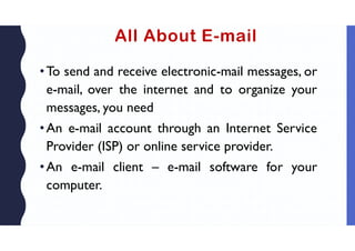 All About E-mail
•To send and receive electronic-mail messages, or
e-mail, over the internet and to organize your
messages, you need
•An e-mail account through an Internet Service
Provider (ISP) or online service provider.
•An e-mail client – e-mail software for your
computer.
 
