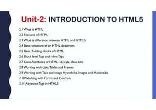 Unit-2: INTRODUCTION TO HTML5
2.1What is HTML
2.2 Features of HTML
2.3What is difference between HTML and HTML5
2.4 Basic structure of an HTML document
2.5 Basic Building blocks of HTML
2.6 Block level Tags and Inline Tags
2.7 Core Attributes of HTML- id, style, class, title
2.8Working with Lists,Tables and Frames
2.9Working withText and Image Hyperlinks, Images and Multimedia
2.10Working with Forms and Controls
2.11 Advanced Tags in HTML5
 