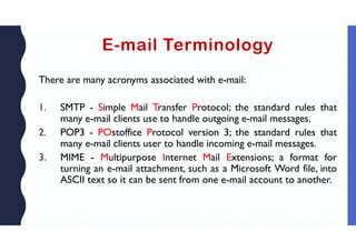 E-mail Terminology
There are many acronyms associated with e-mail:
1. SMTP - Simple Mail Transfer Protocol; the standard rules that
many e-mail clients use to handle outgoing e-mail messages.
2. POP3 - POstoffice Protocol version 3; the standard rules that
many e-mail clients user to handle incoming e-mail messages.
3. MIME - Multipurpose Internet Mail Extensions; a format for
turning an e-mail attachment, such as a Microsoft Word file, into
ASCII text so it can be sent from one e-mail account to another.
 