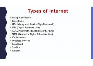 Types of Internet
• Dialup Connection
• Leased Line
• ISDN (Integrated Service Digital Network)
• DSL (Digital Subcriber Line)
• ADSL(Asymmetric Digital Subscriber Line)
• SDSL (Symmetric Digital Subscriber Line)
• Cable Modem
• Wireless or Wi-Fi
• Broadband
• Satellite
• Cellular
 