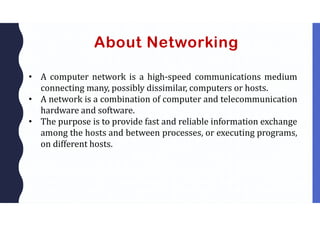 About Networking
• A computer network is a high-speed communications medium
connecting many, possibly dissimilar, computers or hosts.
• A network is a combination of computer and telecommunication
hardware and software.
• The purpose is to provide fast and reliable information exchange
among the hosts and between processes, or executing programs,
on different hosts.
 