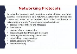 Networking Protocols
In order for programs and computers, under different operating
systems, to communicate on a network, a detailed set of rules and
conventions must be established. Such rules are known as
networking protocols. Protocols govern such details as
• address format of hosts and processes
• data format
• manner of data transmission
• sequencing and addressing of messages
• initiating and terminating connections
• establishing remote services
• accessing remote services
• network security
 