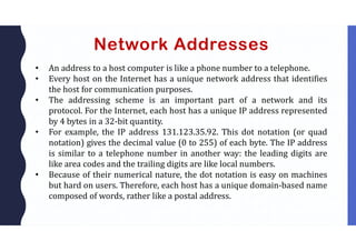 Network Addresses
• An address to a host computer is like a phone number to a telephone.
• Every host on the Internet has a unique network address that identifies
the host for communication purposes.
• The addressing scheme is an important part of a network and its
protocol. For the Internet, each host has a unique IP address represented
by 4 bytes in a 32-bit quantity.
• For example, the IP address 131.123.35.92. This dot notation (or quad
notation) gives the decimal value (0 to 255) of each byte. The IP address
is similar to a telephone number in another way: the leading digits are
like area codes and the trailing digits are like local numbers.
• Because of their numerical nature, the dot notation is easy on machines
but hard on users. Therefore, each host has a unique domain-based name
composed of words, rather like a postal address.
 
