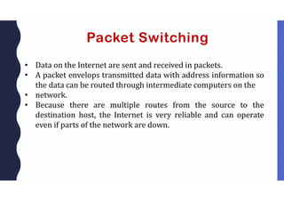 Packet Switching
• Data on the Internet are sent and received in packets.
• A packet envelops transmitted data with address information so
the data can be routed through intermediate computers on the
• network.
• Because there are multiple routes from the source to the
destination host, the Internet is very reliable and can operate
even if parts of the network are down.
 
