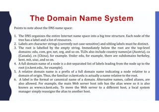 The Domain Name System
Points to note about the DNS name space:
1. The DNS organizes the entire Internet name space into a big tree structure. Each node of the
tree has a label and a list of resources.
2. Labels are character strings (currently not case-sensitive) and sibling labels must be distinct.
3. The root is labelled by the empty string. Immediately below the root are the top-level
domains: edu, com, gov, net, org, and so on. TLDs also include country names{at (Austria), ca
(Canada), cn (China), for example. Under edu, for example, there are subdomains berkeley,
kent, mit, uiuc, and so on.
4. A full domain name of a node is a dot-separated list of labels leading from the node up to the
root (cs.kent.edu., for example).
5. A relative domain name is a prefix of a full domain name indicating a node relative to a
domain of origin. Thus, the familiar cs.kent.edu is actually a name relative to the root.
6. A label is the formal or canonical name of a domain. Alternative names, called aliases, are
also allowed. For example, the main Web server host info has the alias www so it is also
known as www.cs.kent.edu. To move the Web server to a different host, a local system
manager simply reassigns the alias to another host.
 