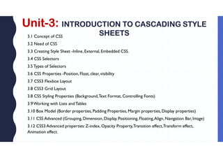 Unit-3: INTRODUCTION TO CASCADING STYLE
SHEETS
3.1 Concept of CSS
3.2 Need of CSS
3.3 Creating Style Sheet -Inline, External, Embedded CSS.
3.4 CSS Selectors
3.5Types of Selectors
3.6 CSS Properties -Position, Float, clear, visibility
3.7 CSS3 Flexbox Layout
3.8 CSS3 Grid Layout
3.8 CSS Styling Properties (Background,Text Format, Controlling Fonts)
3.9Working with Lists andTables
3.10 Box Model (Border properties, Padding Properties, Margin properties, Display properties)
3.11 CSS Advanced (Grouping, Dimension, Display, Positioning, Floating,Align, Navigation Bar, Image)
3.12 CSS3 Advanced properties: Z-index, Opacity Property,Transition effect,Transform effect,
Animation effect.
 
