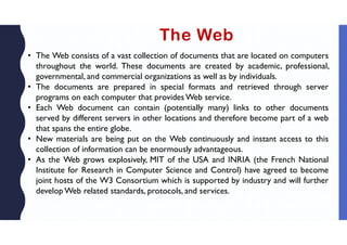 The Web
• The Web consists of a vast collection of documents that are located on computers
throughout the world. These documents are created by academic, professional,
governmental, and commercial organizations as well as by individuals.
• The documents are prepared in special formats and retrieved through server
programs on each computer that provides Web service.
• Each Web document can contain (potentially many) links to other documents
served by different servers in other locations and therefore become part of a web
that spans the entire globe.
• New materials are being put on the Web continuously and instant access to this
collection of information can be enormously advantageous.
• As the Web grows explosively, MIT of the USA and INRIA (the French National
Institute for Research in Computer Science and Control) have agreed to become
joint hosts of the W3 Consortium which is supported by industry and will further
develop Web related standards, protocols, and services.
 
