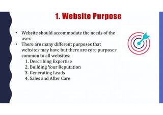 1. Website Purpose
• Website should accommodate the needs of the
user.
• There are many different purposes that
websites may have but there are core purposes
common to all websites:
1. Describing Expertise
2. Building Your Reputation
3. Generating Leads
4. Sales and After Care
 