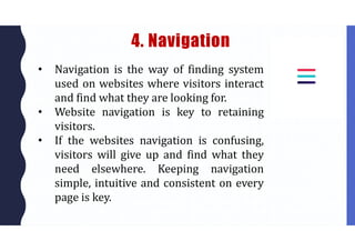 4. Navigation
• Navigation is the way of finding system
used on websites where visitors interact
and find what they are looking for.
• Website navigation is key to retaining
visitors.
• If the websites navigation is confusing,
visitors will give up and find what they
need elsewhere. Keeping navigation
simple, intuitive and consistent on every
page is key.
 