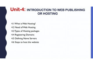 Unit-4: INTRODUCTION TO WEB PUBLISHING
OR HOSTING
4.1What is Web Hosting?
4.2 Need ofWeb Hosting
4.3Types of Hosting packages
4.4 Registering Domains
4.5 Defining Name Servers
4.6 Steps to host the website
 