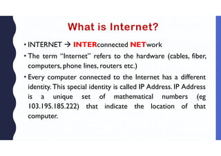 What is Internet?
• INTERNET  INTERconnected NETwork
• The term “Internet” refers to the hardware (cables, fiber,
computers, phone lines, routers etc.)
• Every computer connected to the Internet has a different
identity. This special identity is called IP Address. IP Address
is a unique set of mathematical numbers (eg
103.195.185.222) that indicate the location of that
computer.
 