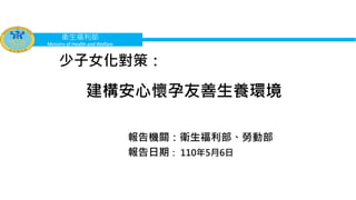 衛生福利部
Ministry of Health and Welfare
建構安心懷孕友善生養環境
報告機關：衛生福利部、勞動部
報告日期： 110年5月6日
少子女化對策：
 