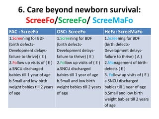6. Care beyond newborn survival:
ScreeFo/ScreeFo/ ScreeMaFo
FAC : ScreeFo OSC: ScreeFo HeFa: ScreeMaFo
1.Screening for BDF
(birth defects-
Development delays-
failure to thrive) ( E )
2.Follow up visits of ( E )
a.SNCU discharged
babies till 1 year of age
b.Small and low birth
weight babies till 2 years
of age
1.Screening for BDF
(birth defects-
Development delays-
failure to thrive) ( E )
2.Follow up visits of ( E )
a.SNCU discharged
babies till 1 year of age
b.Small and low birth
weight babies till 2 years
of age
1.Screening for BDF
(birth defects-
Development delays-
failure to thrive) ( A )
2.Management of birth-
defects ( E )
3. Follow up visits of ( E )
a.SNCU discharged
babies till 1 year of age
b.Small and low birth
weight babies till 2 years
of age
 