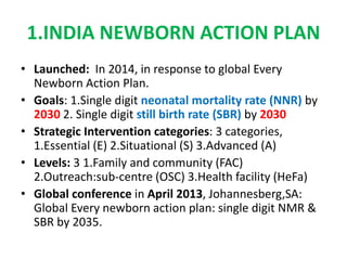 1.INDIA NEWBORN ACTION PLAN
• Launched: In 2014, in response to global Every
Newborn Action Plan.
• Goals: 1.Single digit neonatal mortality rate (NNR) by
2030 2. Single digit still birth rate (SBR) by 2030
• Strategic Intervention categories: 3 categories,
1.Essential (E) 2.Situational (S) 3.Advanced (A)
• Levels: 3 1.Family and community (FAC)
2.Outreach:sub-centre (OSC) 3.Health facility (HeFa)
• Global conference in April 2013, Johannesberg,SA:
Global Every newborn action plan: single digit NMR &
SBR by 2035.
 