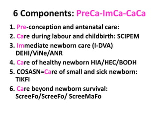 6 Components: PreCa-ImCa-CaCa
1. Pre-conception and antenatal care:
2. Care during labour and childbirth: SCIPEM
3. Immediate newborn care (I-DVA)
DEHI/ViNe/ANR
4. Care of healthy newborn HIA/HEC/BODH
5. COSASN=Care of small and sick newborn:
TIKFI
6. Care beyond newborn survival:
ScreeFo/ScreeFo/ ScreeMaFo
 